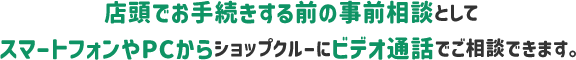 店頭でお手続きする前の事前相談としてスマートフォンやPCからショップクルーにビデオ電話でご相談できます。