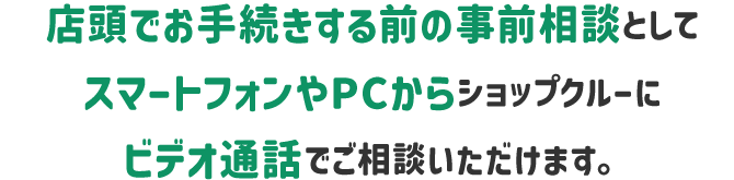 店頭でお手続きする前の事前相談としてスマートフォンやPCからショップクルーにビデオ電話でご相談できます。
