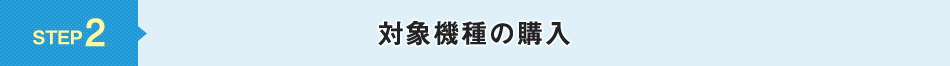 STEP 2 対象機種の購入
