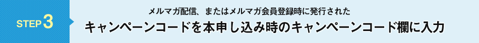 STEP 3 メルマガ配信、またはメルマガ会員登録時に発行された キャンペーンコードを本申し込み時のキャンペーンコード欄に入力