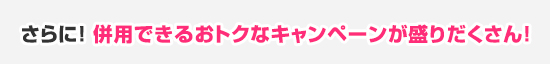 さらに! 併用できるおトクなキャンペーンが盛りだくさん!