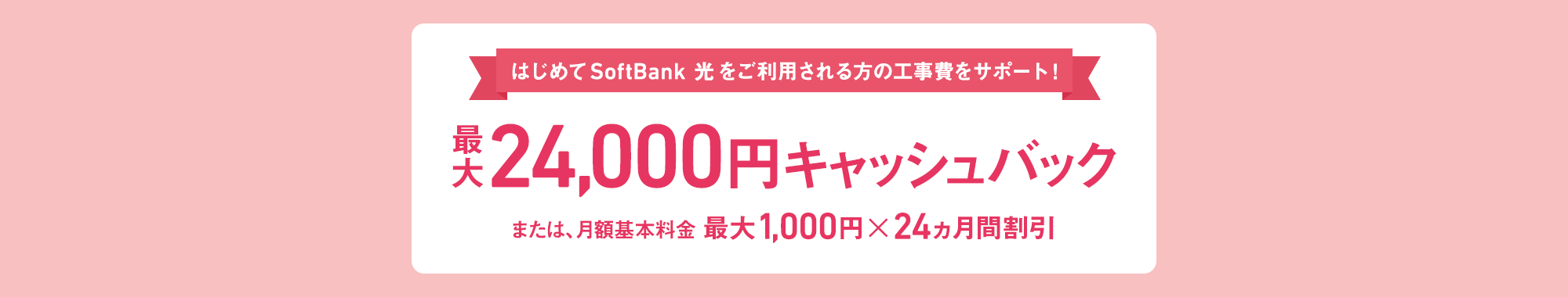 はじめて SoftBank 光をご利用される方の工事費をサポート！ 最大24,000円キャッシュバック または、月額基本料金 最大1,000円×24ヵ月間割引