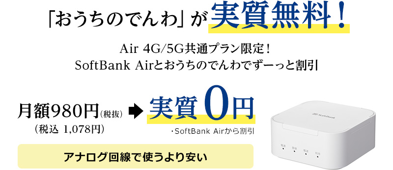 「おうちのでんわ」が実質無料！Air 4G/5G共通プラン限定！SoftBank Airとおうちのでんわでずーっと割引 月額980円（税抜）（税込 1,078円）→実質0円　・SoftBank Airから割引 アナログ回線で使うより安い